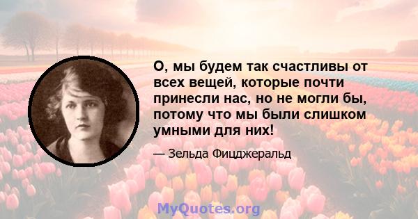 О, мы будем так счастливы от всех вещей, которые почти принесли нас, но не могли бы, потому что мы были слишком умными для них!