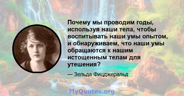 Почему мы проводим годы, используя наши тела, чтобы воспитывать наши умы опытом, и обнаруживаем, что наши умы обращаются к нашим истощенным телам для утешения?