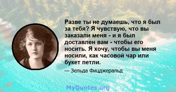 Разве ты не думаешь, что я был за тебя? Я чувствую, что вы заказали меня - и я был доставлен вам - чтобы его носить. Я хочу, чтобы вы меня носили, как часовой чар или букет петли.