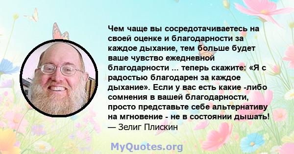 Чем чаще вы сосредотачиваетесь на своей оценке и благодарности за каждое дыхание, тем больше будет ваше чувство ежедневной благодарности ... теперь скажите: «Я с радостью благодарен за каждое дыхание». Если у вас есть