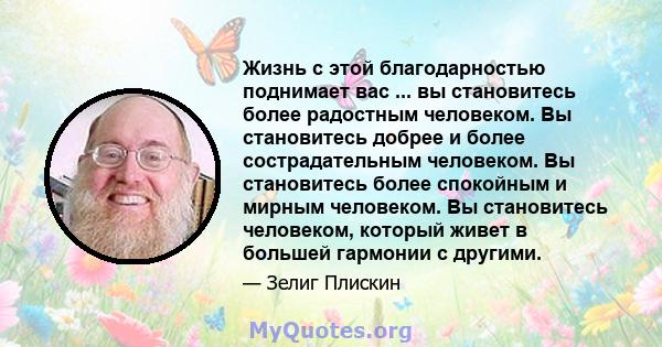 Жизнь с этой благодарностью поднимает вас ... вы становитесь более радостным человеком. Вы становитесь добрее и более сострадательным человеком. Вы становитесь более спокойным и мирным человеком. Вы становитесь