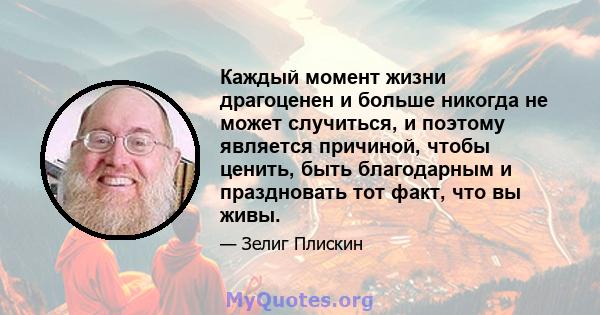 Каждый момент жизни драгоценен и больше никогда не может случиться, и поэтому является причиной, чтобы ценить, быть благодарным и праздновать тот факт, что вы живы.