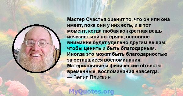 Мастер Счастья оценит то, что он или она имеет, пока они у них есть, и в тот момент, когда любая конкретная вещь исчезнет или потеряна, основное внимание будет уделено другим вещам, чтобы ценить и быть благодарным.