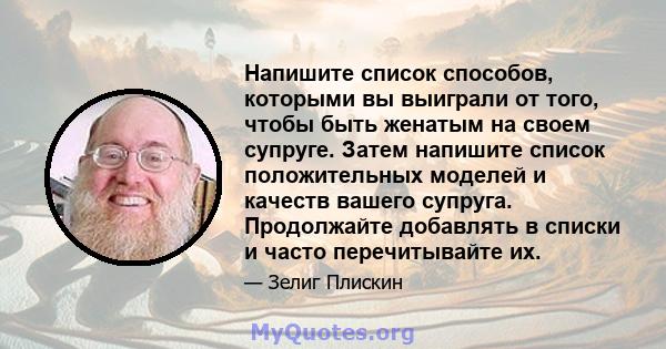 Напишите список способов, которыми вы выиграли от того, чтобы быть женатым на своем супруге. Затем напишите список положительных моделей и качеств вашего супруга. Продолжайте добавлять в списки и часто перечитывайте их.