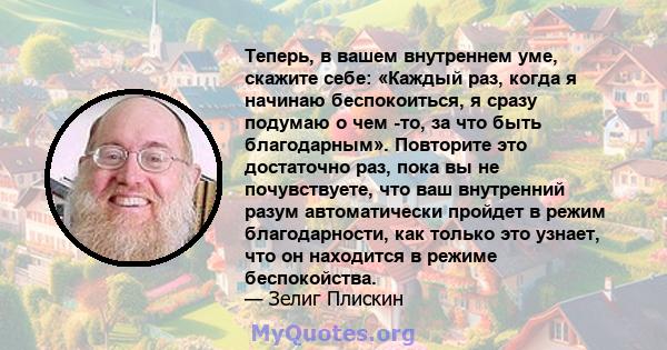 Теперь, в вашем внутреннем уме, скажите себе: «Каждый раз, когда я начинаю беспокоиться, я сразу подумаю о чем -то, за что быть благодарным». Повторите это достаточно раз, пока вы не почувствуете, что ваш внутренний