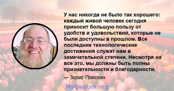 У нас никогда не было так хорошего: каждый живой человек сегодня приносит большую пользу от удобств и удовольствий, которые не были доступны в прошлом. Все последние технологические достижения служат нам в замечательной 