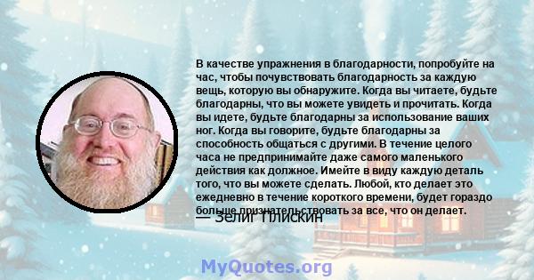 В качестве упражнения в благодарности, попробуйте на час, чтобы почувствовать благодарность за каждую вещь, которую вы обнаружите. Когда вы читаете, будьте благодарны, что вы можете увидеть и прочитать. Когда вы идете,