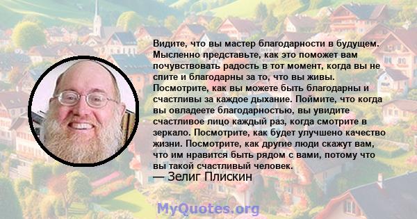 Видите, что вы мастер благодарности в будущем. Мысленно представьте, как это поможет вам почувствовать радость в тот момент, когда вы не спите и благодарны за то, что вы живы. Посмотрите, как вы можете быть благодарны и 