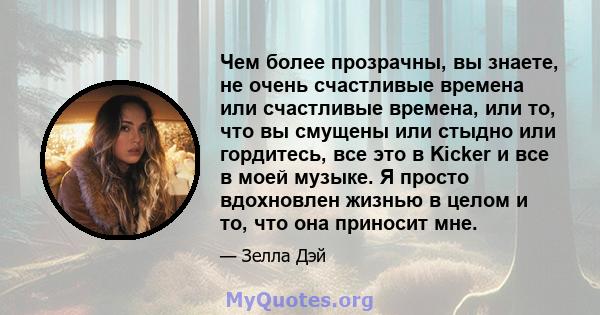 Чем более прозрачны, вы знаете, не очень счастливые времена или счастливые времена, или то, что вы смущены или стыдно или гордитесь, все это в Kicker и все в моей музыке. Я просто вдохновлен жизнью в целом и то, что она 