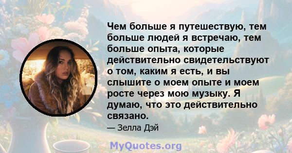 Чем больше я путешествую, тем больше людей я встречаю, тем больше опыта, которые действительно свидетельствуют о том, каким я есть, и вы слышите о моем опыте и моем росте через мою музыку. Я думаю, что это действительно 