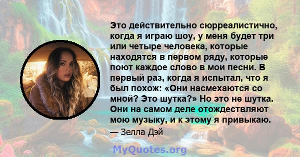 Это действительно сюрреалистично, когда я играю шоу, у меня будет три или четыре человека, которые находятся в первом ряду, которые поют каждое слово в мои песни. В первый раз, когда я испытал, что я был похож: «Они