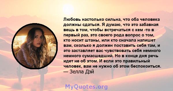 Любовь настолько сильна, что оба человека должны сдаться. Я думаю, что это забавная вещь в том, чтобы встречаться с кем -то в первый раз, это своего рода вопрос о том, кто носит штаны, или кто сначала напишет вам,