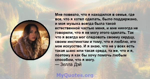 Мне повезло, что я находился в семье, где все, что я хотел сделать, было поддержано, и моя музыка всегда была такой естественной частью меня, и мне никогда не говорили, что я не могу этого сделать. Так что я всегда мог