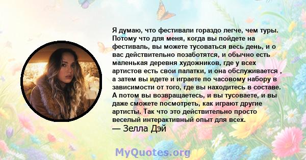 Я думаю, что фестивали гораздо легче, чем туры. Потому что для меня, когда вы пойдете на фестиваль, вы можете тусоваться весь день, и о вас действительно позаботятся, и обычно есть маленькая деревня художников, где у