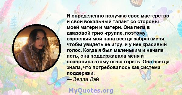 Я определенно получаю свое мастерство и свой вокальный талант со стороны моей матери и матери. Она пела в джазовой трио -группе, поэтому взрослый мой папа всегда забрал меня, чтобы увидеть ее игру, и у нее красивый