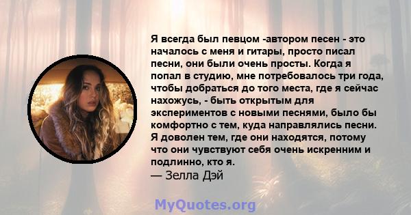 Я всегда был певцом -автором песен - это началось с меня и гитары, просто писал песни, они были очень просты. Когда я попал в студию, мне потребовалось три года, чтобы добраться до того места, где я сейчас нахожусь, -