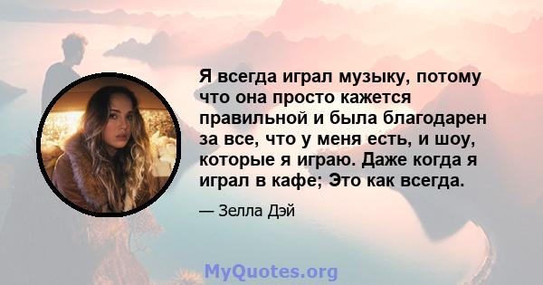 Я всегда играл музыку, потому что она просто кажется правильной и была благодарен за все, что у меня есть, и шоу, которые я играю. Даже когда я играл в кафе; Это как всегда.