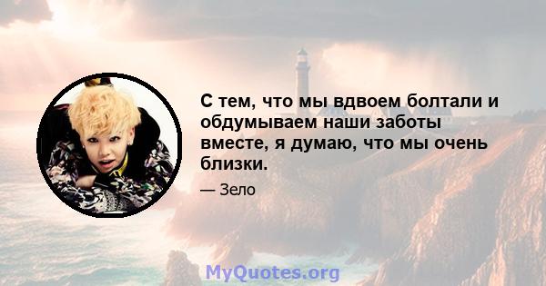 С тем, что мы вдвоем болтали и обдумываем наши заботы вместе, я думаю, что мы очень близки.