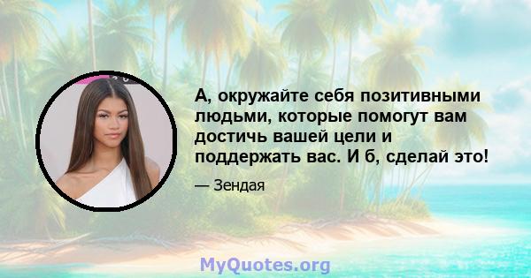 A, окружайте себя позитивными людьми, которые помогут вам достичь вашей цели и поддержать вас. И б, сделай это!