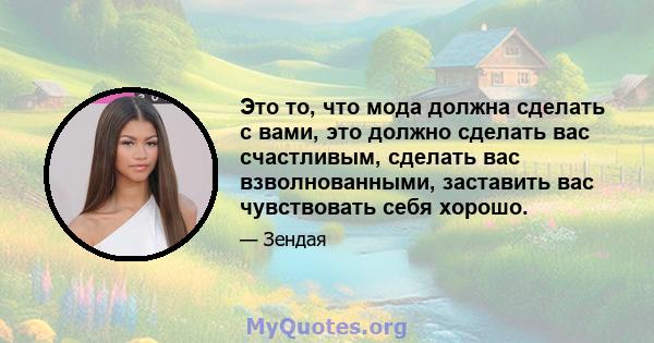 Это то, что мода должна сделать с вами, это должно сделать вас счастливым, сделать вас взволнованными, заставить вас чувствовать себя хорошо.