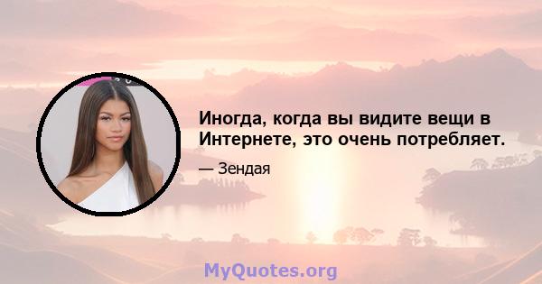 Иногда, когда вы видите вещи в Интернете, это очень потребляет.