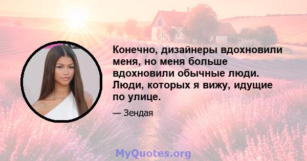 Конечно, дизайнеры вдохновили меня, но меня больше вдохновили обычные люди. Люди, которых я вижу, идущие по улице.