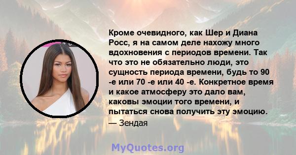 Кроме очевидного, как Шер и Диана Росс, я на самом деле нахожу много вдохновения с периодов времени. Так что это не обязательно люди, это сущность периода времени, будь то 90 -е или 70 -е или 40 -е. Конкретное время и