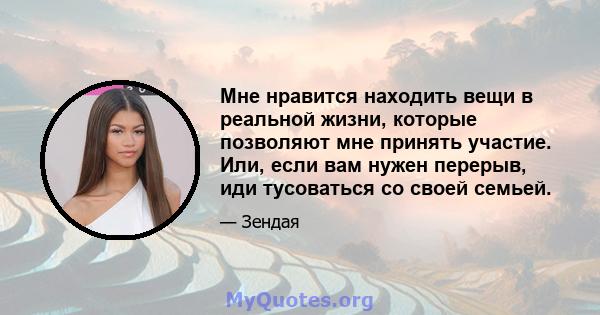 Мне нравится находить вещи в реальной жизни, которые позволяют мне принять участие. Или, если вам нужен перерыв, иди тусоваться со своей семьей.