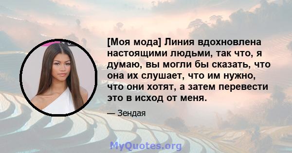 [Моя мода] Линия вдохновлена ​​настоящими людьми, так что, я думаю, вы могли бы сказать, что она их слушает, что им нужно, что они хотят, а затем перевести это в исход от меня.