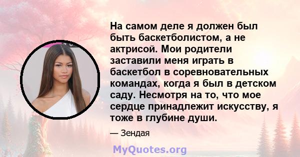 На самом деле я должен был быть баскетболистом, а не актрисой. Мои родители заставили меня играть в баскетбол в соревновательных командах, когда я был в детском саду. Несмотря на то, что мое сердце принадлежит