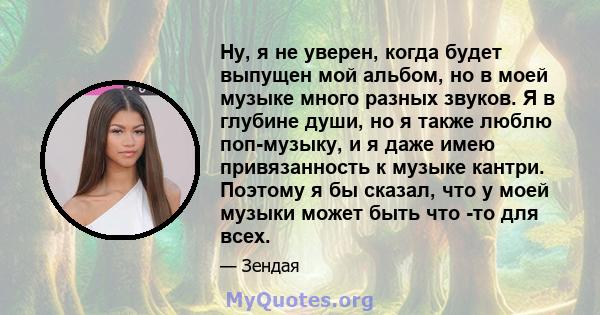 Ну, я не уверен, когда будет выпущен мой альбом, но в моей музыке много разных звуков. Я в глубине души, но я также люблю поп-музыку, и я даже имею привязанность к музыке кантри. Поэтому я бы сказал, что у моей музыки