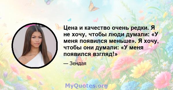 Цена и качество очень редки. Я не хочу, чтобы люди думали: «У меня появился меньше». Я хочу, чтобы они думали: «У меня появился взгляд!»