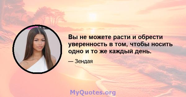 Вы не можете расти и обрести уверенность в том, чтобы носить одно и то же каждый день.