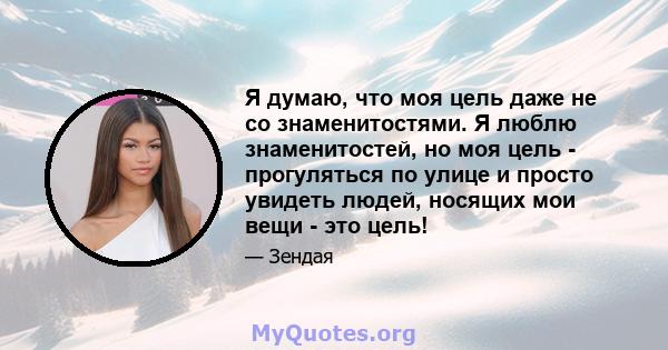 Я думаю, что моя цель даже не со знаменитостями. Я люблю знаменитостей, но моя цель - прогуляться по улице и просто увидеть людей, носящих мои вещи - это цель!