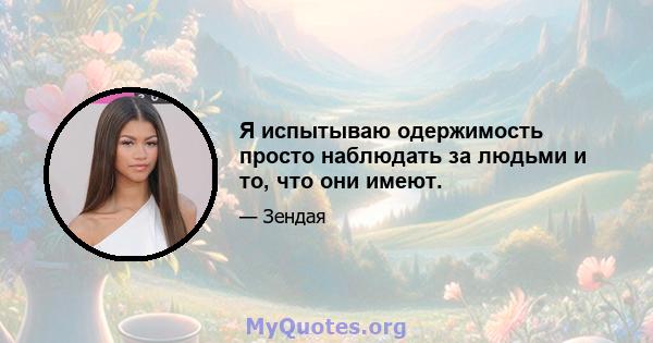 Я испытываю одержимость просто наблюдать за людьми и то, что они имеют.