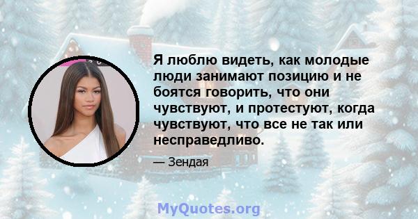 Я люблю видеть, как молодые люди занимают позицию и не боятся говорить, что они чувствуют, и протестуют, когда чувствуют, что все не так или несправедливо.