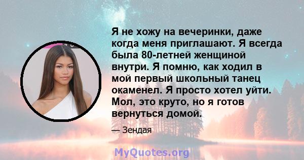 Я не хожу на вечеринки, даже когда меня приглашают. Я всегда была 80-летней женщиной внутри. Я помню, как ходил в мой первый школьный танец окаменел. Я просто хотел уйти. Мол, это круто, но я готов вернуться домой.