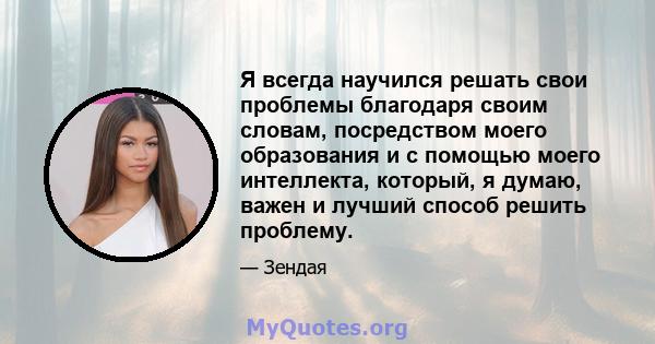 Я всегда научился решать свои проблемы благодаря своим словам, посредством моего образования и с помощью моего интеллекта, который, я думаю, важен и лучший способ решить проблему.