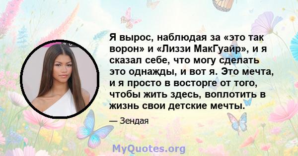 Я вырос, наблюдая за «это так ворон» и «Лиззи МакГуайр», и я сказал себе, что могу сделать это однажды, и вот я. Это мечта, и я просто в восторге от того, чтобы жить здесь, воплотить в жизнь свои детские мечты.