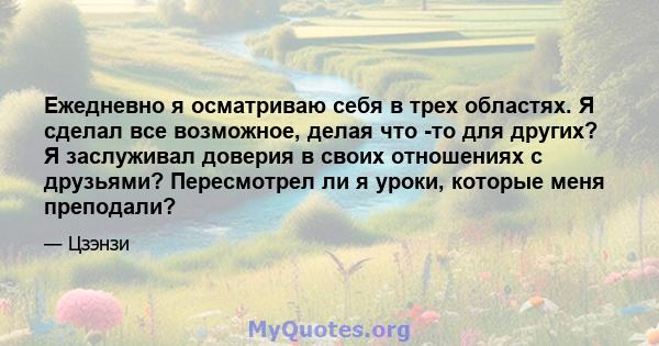 Ежедневно я осматриваю себя в трех областях. Я сделал все возможное, делая что -то для других? Я заслуживал доверия в своих отношениях с друзьями? Пересмотрел ли я уроки, которые меня преподали?