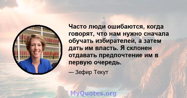 Часто люди ошибаются, когда говорят, что нам нужно сначала обучать избирателей, а затем дать им власть. Я склонен отдавать предпочтение им в первую очередь.