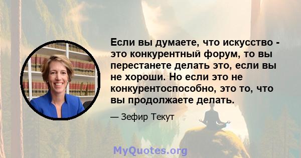 Если вы думаете, что искусство - это конкурентный форум, то вы перестанете делать это, если вы не хороши. Но если это не конкурентоспособно, это то, что вы продолжаете делать.