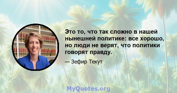 Это то, что так сложно в нашей нынешней политике: все хорошо, но люди не верят, что политики говорят правду.