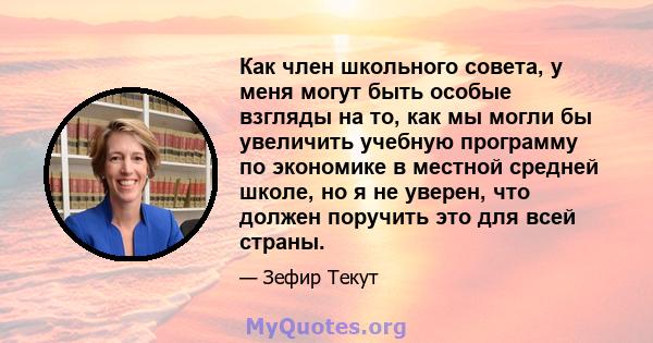 Как член школьного совета, у меня могут быть особые взгляды на то, как мы могли бы увеличить учебную программу по экономике в местной средней школе, но я не уверен, что должен поручить это для всей страны.