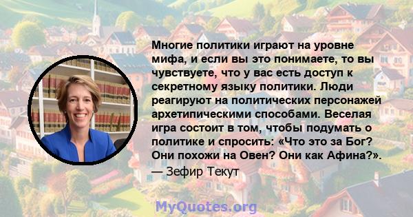 Многие политики играют на уровне мифа, и если вы это понимаете, то вы чувствуете, что у вас есть доступ к секретному языку политики. Люди реагируют на политических персонажей архетипическими способами. Веселая игра