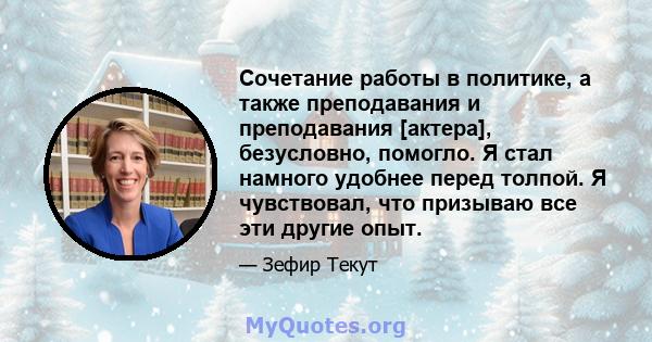 Сочетание работы в политике, а также преподавания и преподавания [актера], безусловно, помогло. Я стал намного удобнее перед толпой. Я чувствовал, что призываю все эти другие опыт.