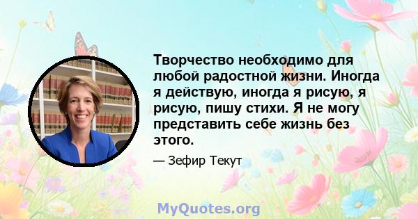 Творчество необходимо для любой радостной жизни. Иногда я действую, иногда я рисую, я рисую, пишу стихи. Я не могу представить себе жизнь без этого.