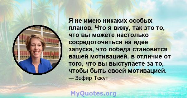 Я не имею никаких особых планов. Что я вижу, так это то, что вы можете настолько сосредоточиться на идее запуска, что победа становится вашей мотивацией, в отличие от того, что вы выступаете за то, чтобы быть своей