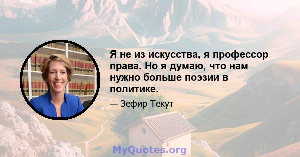 Я не из искусства, я профессор права. Но я думаю, что нам нужно больше поэзии в политике.