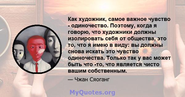 Как художник, самое важное чувство - одиночество. Поэтому, когда я говорю, что художники должны изолировать себя от общества, это то, что я имею в виду: вы должны снова искать это чувство одиночества. Только так у вас